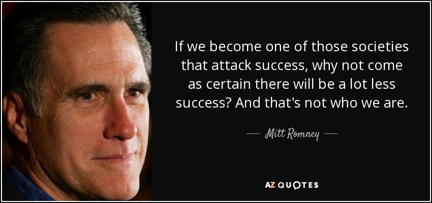 If we become one of those societies that attack success, why not come as certain there will be a lot less success? And that's not who we are. - Mitt Romney