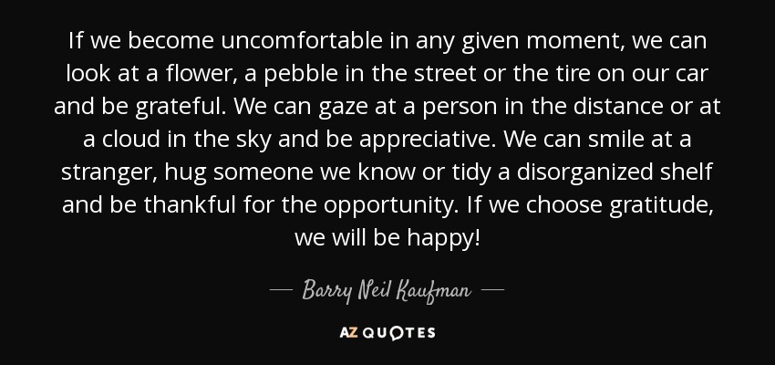 If we become uncomfortable in any given moment, we can look at a flower, a pebble in the street or the tire on our car and be grateful. We can gaze at a person in the distance or at a cloud in the sky and be appreciative. We can smile at a stranger, hug someone we know or tidy a disorganized shelf and be thankful for the opportunity. If we choose gratitude, we will be happy! - Barry Neil Kaufman