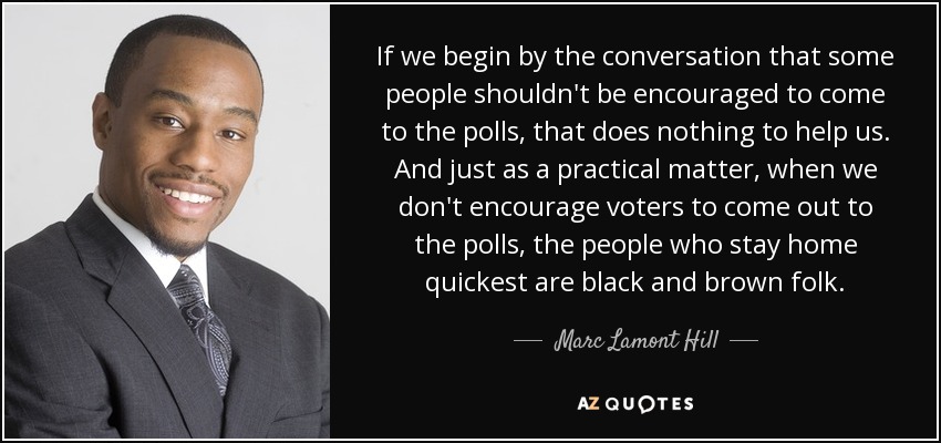 If we begin by the conversation that some people shouldn't be encouraged to come to the polls, that does nothing to help us. And just as a practical matter, when we don't encourage voters to come out to the polls, the people who stay home quickest are black and brown folk. - Marc Lamont Hill
