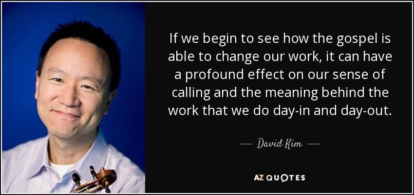 If we begin to see how the gospel is able to change our work, it can have a profound effect on our sense of calling and the meaning behind the work that we do day-in and day-out. - David Kim