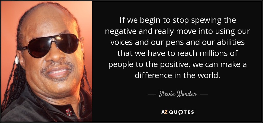 If we begin to stop spewing the negative and really move into using our voices and our pens and our abilities that we have to reach millions of people to the positive, we can make a difference in the world. - Stevie Wonder