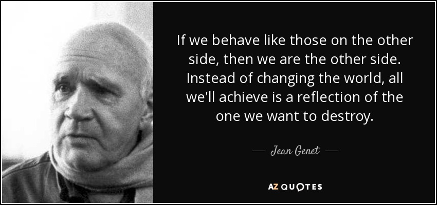 If we behave like those on the other side, then we are the other side. Instead of changing the world, all we'll achieve is a reflection of the one we want to destroy. - Jean Genet