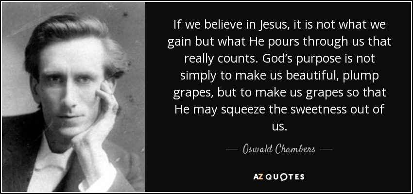 If we believe in Jesus, it is not what we gain but what He pours through us that really counts. God’s purpose is not simply to make us beautiful, plump grapes, but to make us grapes so that He may squeeze the sweetness out of us. - Oswald Chambers