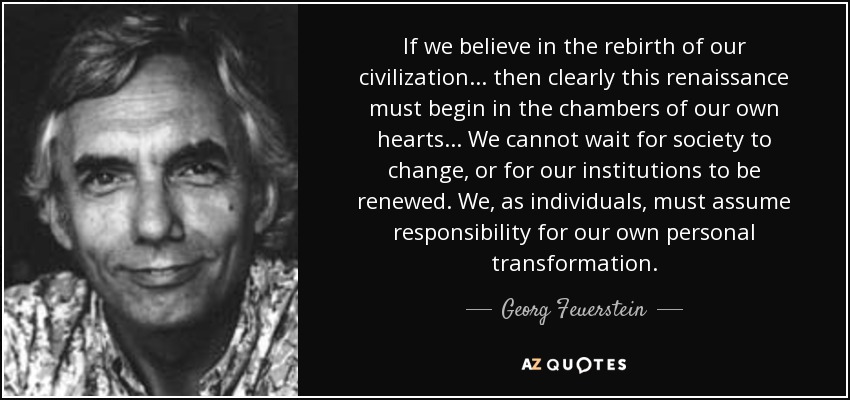If we believe in the rebirth of our civilization... then clearly this renaissance must begin in the chambers of our own hearts... We cannot wait for society to change, or for our institutions to be renewed. We, as individuals, must assume responsibility for our own personal transformation. - Georg Feuerstein
