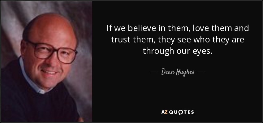 If we believe in them, love them and trust them, they see who they are through our eyes. - Dean Hughes