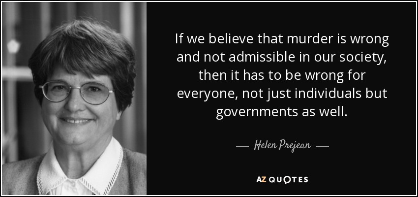 If we believe that murder is wrong and not admissible in our society, then it has to be wrong for everyone, not just individuals but governments as well. - Helen Prejean
