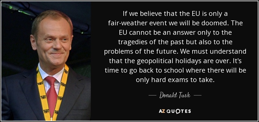 If we believe that the EU is only a fair-weather event we will be doomed. The EU cannot be an answer only to the tragedies of the past but also to the problems of the future. We must understand that the geopolitical holidays are over. It's time to go back to school where there will be only hard exams to take. - Donald Tusk