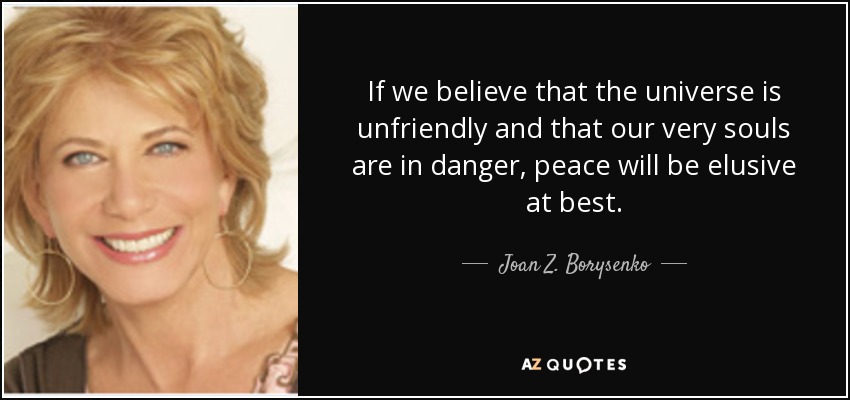 If we believe that the universe is unfriendly and that our very souls are in danger, peace will be elusive at best. - Joan Z. Borysenko