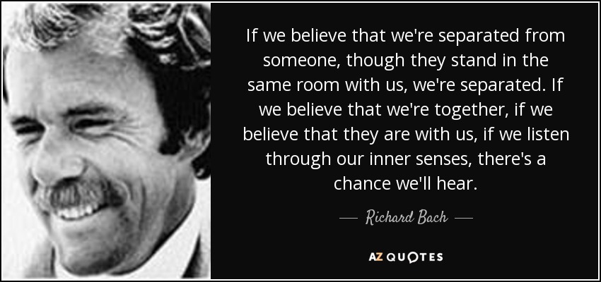 If we believe that we're separated from someone, though they stand in the same room with us, we're separated. If we believe that we're together, if we believe that they are with us, if we listen through our inner senses, there's a chance we'll hear. - Richard Bach