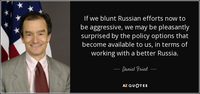 If we blunt Russian efforts now to be aggressive, we may be pleasantly surprised by the policy options that become available to us, in terms of working with a better Russia. - Daniel Fried