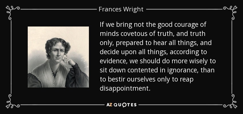 If we bring not the good courage of minds covetous of truth, and truth only, prepared to hear all things, and decide upon all things, according to evidence, we should do more wisely to sit down contented in ignorance, than to bestir ourselves only to reap disappointment. - Frances Wright