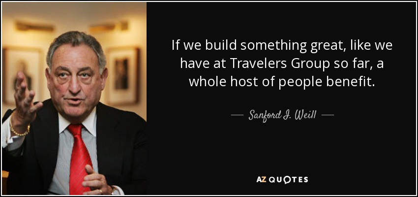 If we build something great, like we have at Travelers Group so far, a whole host of people benefit. - Sanford I. Weill