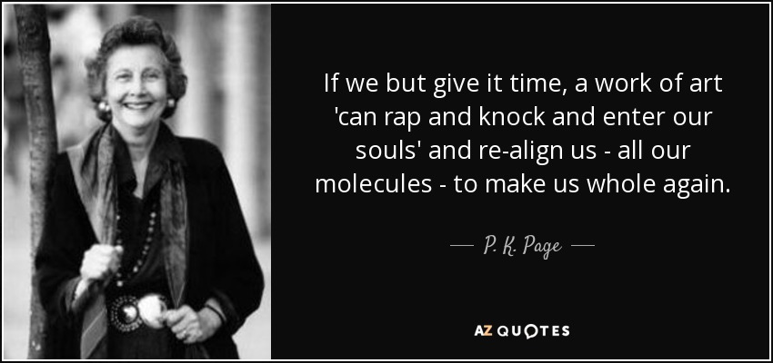 If we but give it time, a work of art 'can rap and knock and enter our souls' and re-align us - all our molecules - to make us whole again. - P. K. Page