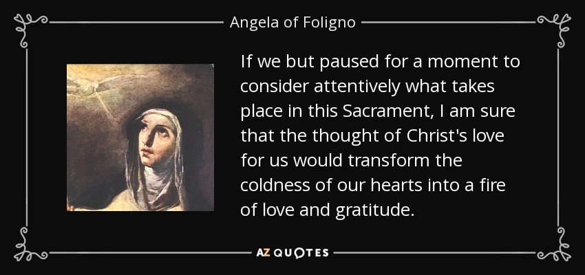 If we but paused for a moment to consider attentively what takes place in this Sacrament, I am sure that the thought of Christ's love for us would transform the coldness of our hearts into a fire of love and gratitude. - Angela of Foligno