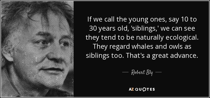 If we call the young ones, say 10 to 30 years old, 'siblings,' we can see they tend to be naturally ecological. They regard whales and owls as siblings too. That's a great advance. - Robert Bly