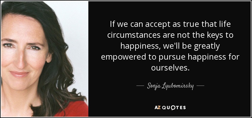 If we can accept as true that life circumstances are not the keys to happiness, we'll be greatly empowered to pursue happiness for ourselves. - Sonja Lyubomirsky