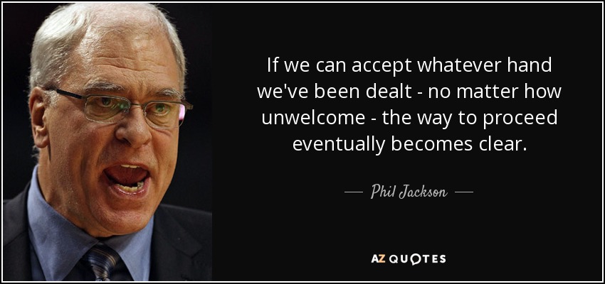 If we can accept whatever hand we've been dealt - no matter how unwelcome - the way to proceed eventually becomes clear. - Phil Jackson