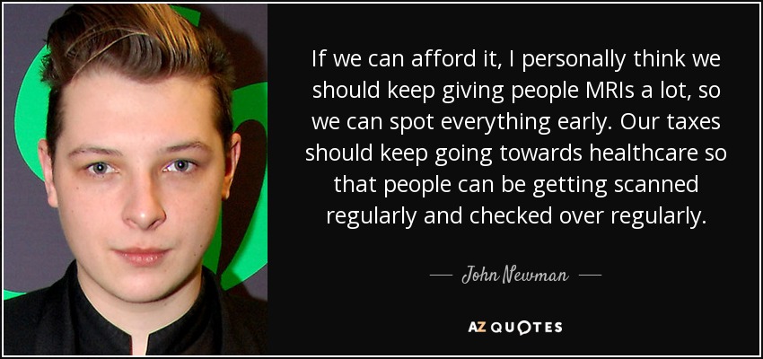 If we can afford it, I personally think we should keep giving people MRIs a lot, so we can spot everything early. Our taxes should keep going towards healthcare so that people can be getting scanned regularly and checked over regularly. - John Newman