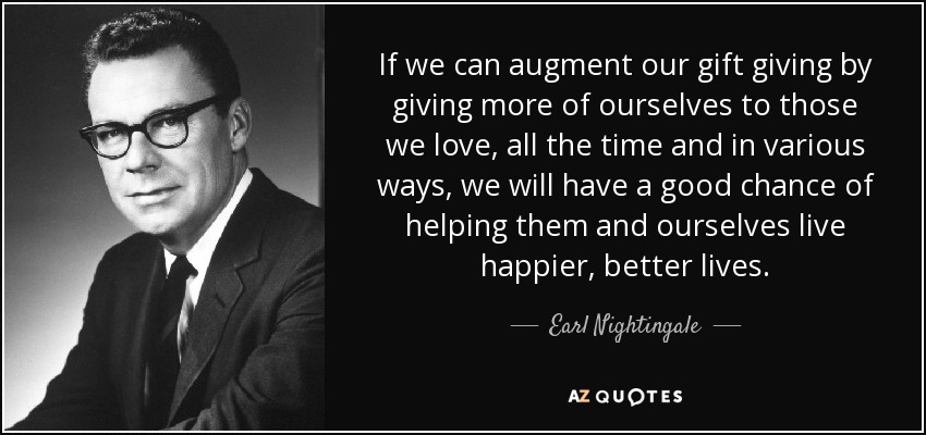 If we can augment our gift giving by giving more of ourselves to those we love, all the time and in various ways, we will have a good chance of helping them and ourselves live happier, better lives. - Earl Nightingale