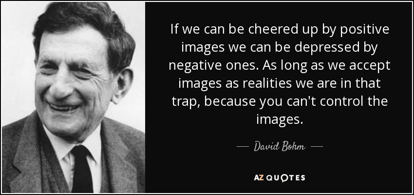 If we can be cheered up by positive images we can be depressed by negative ones. As long as we accept images as realities we are in that trap, because you can't control the images. - David Bohm