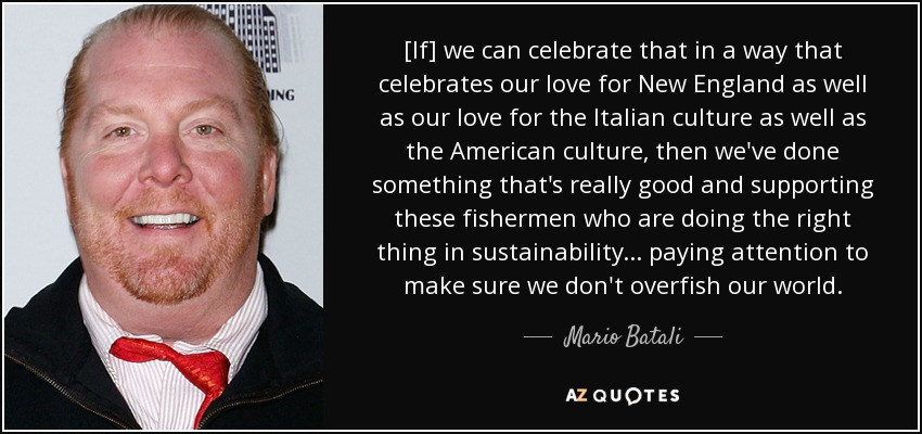 [If] we can celebrate that in a way that celebrates our love for New England as well as our love for the Italian culture as well as the American culture, then we've done something that's really good and supporting these fishermen who are doing the right thing in sustainability . . . paying attention to make sure we don't overfish our world. - Mario Batali