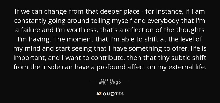 If we can change from that deeper place - for instance, if I am constantly going around telling myself and everybody that I'm a failure and I'm worthless, that's a reflection of the thoughts I'm having. The moment that I'm able to shift at the level of my mind and start seeing that I have something to offer, life is important, and I want to contribute, then that tiny subtle shift from the inside can have a profound affect on my external life. - MC Yogi