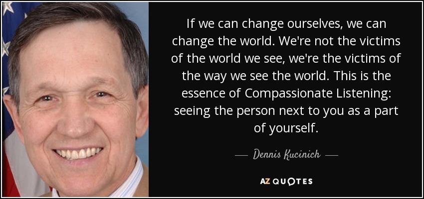 If we can change ourselves, we can change the world. We're not the victims of the world we see, we're the victims of the way we see the world. This is the essence of Compassionate Listening: seeing the person next to you as a part of yourself. - Dennis Kucinich