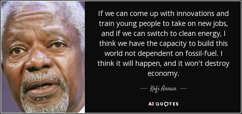 If we can come up with innovations and train young people to take on new jobs, and if we can switch to clean energy, I think we have the capacity to build this world not dependent on fossil-fuel. I think it will happen, and it won't destroy economy. - Kofi Annan