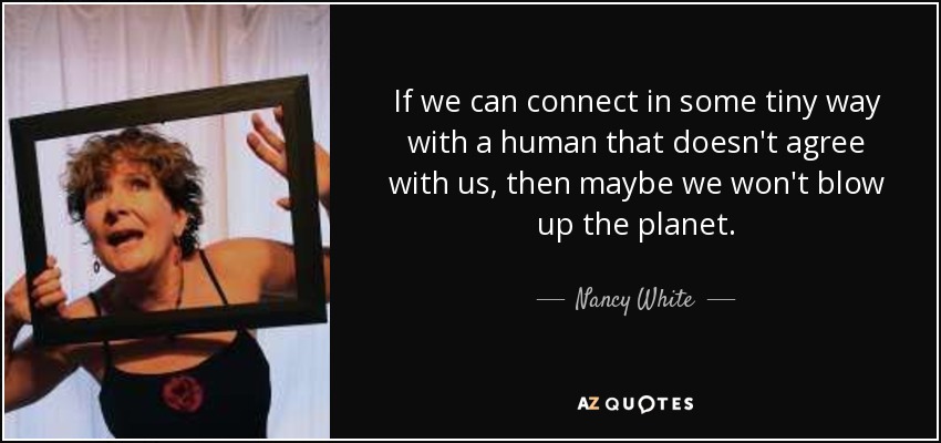 If we can connect in some tiny way with a human that doesn't agree with us, then maybe we won't blow up the planet. - Nancy White