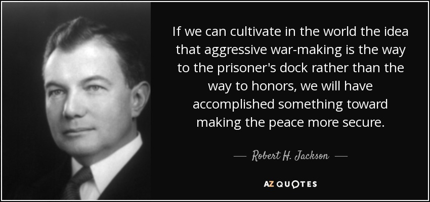 If we can cultivate in the world the idea that aggressive war-making is the way to the prisoner's dock rather than the way to honors, we will have accomplished something toward making the peace more secure. - Robert H. Jackson