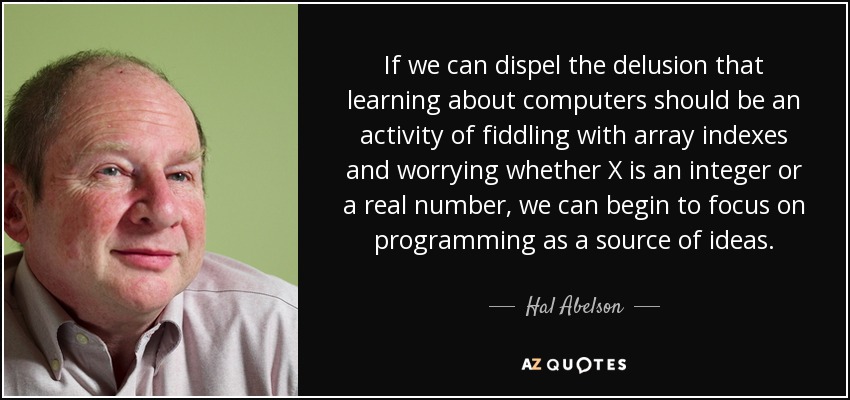 If we can dispel the delusion that learning about computers should be an activity of fiddling with array indexes and worrying whether X is an integer or a real number, we can begin to focus on programming as a source of ideas. - Hal Abelson