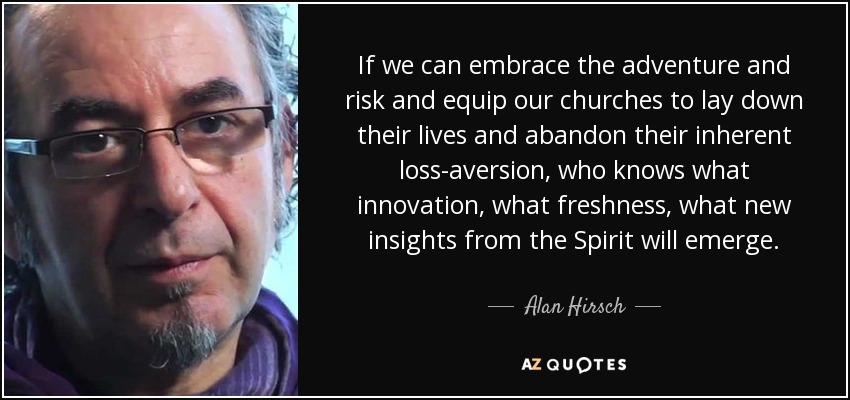 If we can embrace the adventure and risk and equip our churches to lay down their lives and abandon their inherent loss-aversion, who knows what innovation, what freshness, what new insights from the Spirit will emerge. - Alan Hirsch