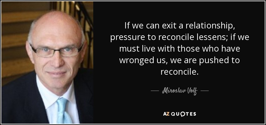 If we can exit a relationship, pressure to reconcile lessens; if we must live with those who have wronged us, we are pushed to reconcile. - Miroslav Volf