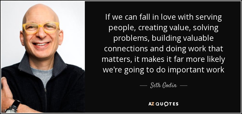 If we can fall in love with serving people, creating value, solving problems, building valuable connections and doing work that matters, it makes it far more likely we're going to do important work - Seth Godin