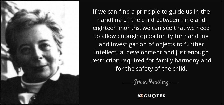 If we can find a principle to guide us in the handling of the child between nine and eighteen months, we can see that we need to allow enough opportunity for handling and investigation of objects to further intellectual development and just enough restriction required for family harmony and for the safety of the child. - Selma Fraiberg