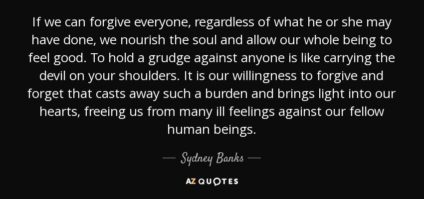 If we can forgive everyone, regardless of what he or she may have done, we nourish the soul and allow our whole being to feel good. To hold a grudge against anyone is like carrying the devil on your shoulders. It is our willingness to forgive and forget that casts away such a burden and brings light into our hearts, freeing us from many ill feelings against our fellow human beings. - Sydney Banks