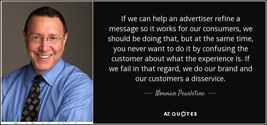 If we can help an advertiser refine a message so it works for our consumers, we should be doing that, but at the same time, you never want to do it by confusing the customer about what the experience is. If we fail in that regard, we do our brand and our customers a disservice. - Norman Pearlstine