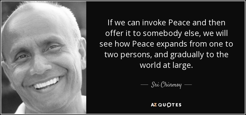 If we can invoke Peace and then offer it to somebody else, we will see how Peace expands from one to two persons, and gradually to the world at large. - Sri Chinmoy