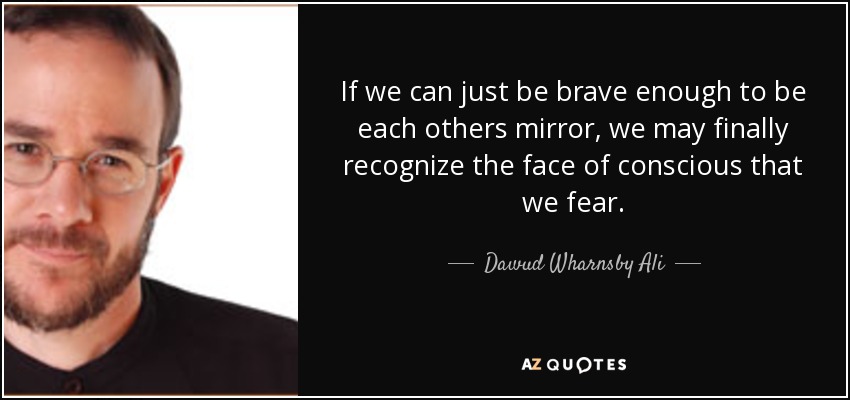 If we can just be brave enough to be each others mirror, we may finally recognize the face of conscious that we fear. - Dawud Wharnsby Ali