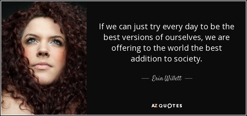 If we can just try every day to be the best versions of ourselves, we are offering to the world the best addition to society. - Erin Willett