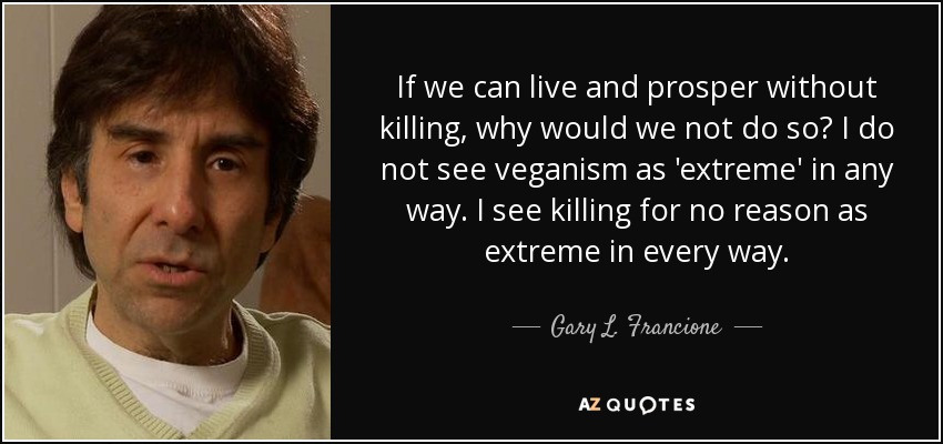 If we can live and prosper without killing, why would we not do so? I do not see veganism as 'extreme' in any way. I see killing for no reason as extreme in every way. - Gary L. Francione
