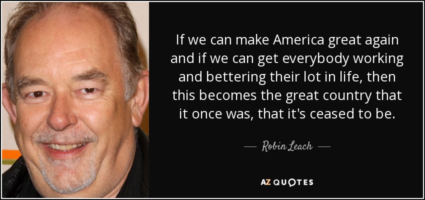 If we can make America great again and if we can get everybody working and bettering their lot in life, then this becomes the great country that it once was, that it's ceased to be. - Robin Leach