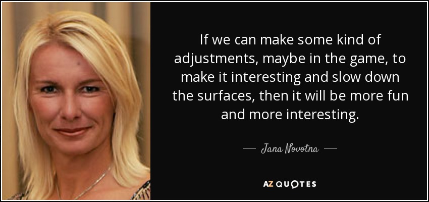 If we can make some kind of adjustments, maybe in the game, to make it interesting and slow down the surfaces, then it will be more fun and more interesting. - Jana Novotna