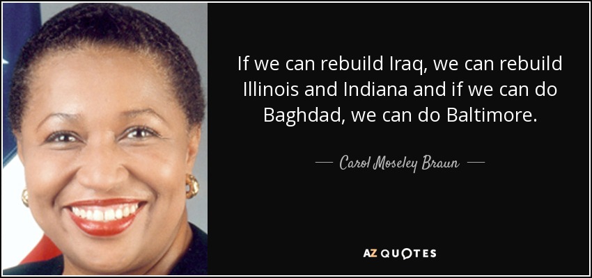 If we can rebuild Iraq, we can rebuild Illinois and Indiana and if we can do Baghdad, we can do Baltimore. - Carol Moseley Braun