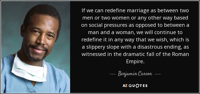 If we can redefine marriage as between two men or two women or any other way based on social pressures as opposed to between a man and a woman, we will continue to redefine it in any way that we wish, which is a slippery slope with a disastrous ending, as witnessed in the dramatic fall of the Roman Empire. - Benjamin Carson