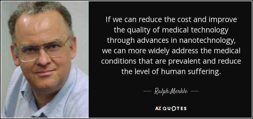If we can reduce the cost and improve the quality of medical technology through advances in nanotechnology, we can more widely address the medical conditions that are prevalent and reduce the level of human suffering. - Ralph Merkle
