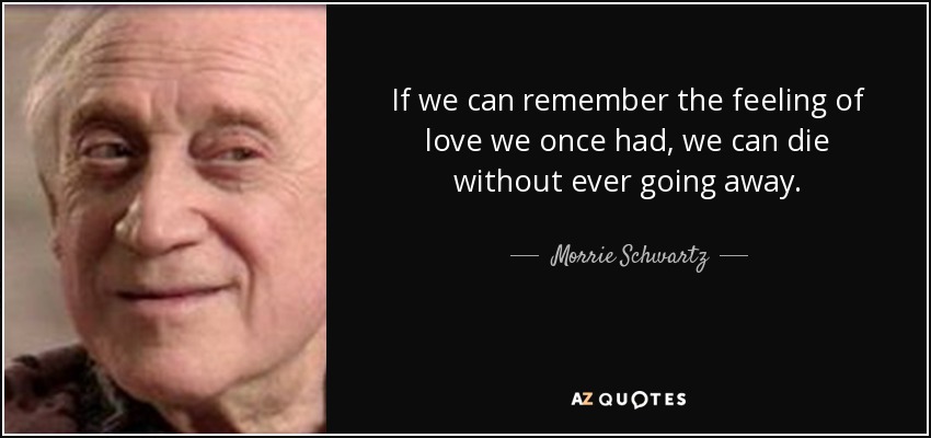 If we can remember the feeling of love we once had, we can die without ever going away. - Morrie Schwartz