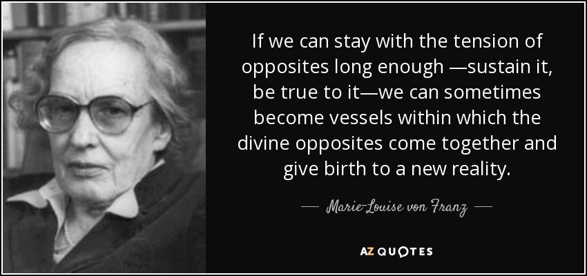 If we can stay with the tension of opposites long enough —sustain it, be true to it—we can sometimes become vessels within which the divine opposites come together and give birth to a new reality. - Marie-Louise von Franz