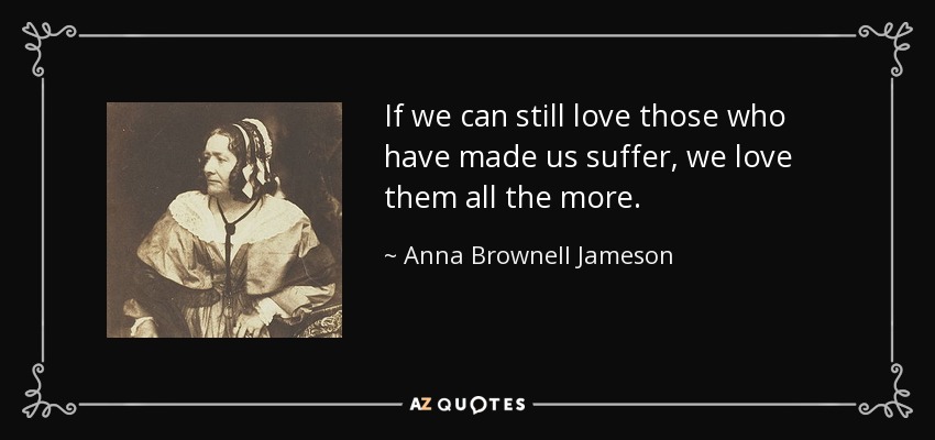 If we can still love those who have made us suffer, we love them all the more. - Anna Brownell Jameson