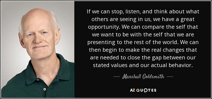 If we can stop, listen, and think about what others are seeing in us, we have a great opportunity. We can compare the self that we want to be with the self that we are presenting to the rest of the world. We can then begin to make the real changes that are needed to close the gap between our stated values and our actual behavior. - Marshall Goldsmith
